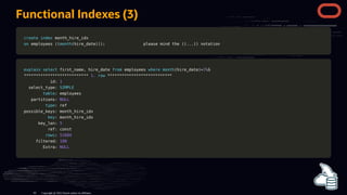 Functional Indexes (3)
create
create index
index month_hire_idx
month_hire_idx
on
on employees
employees (
((
(month
month(
(hire_date
hire_date)
))
))
);
; please mind the
please mind the (
((
(.
..
..
.)
))
) notation
notation
explain
explain select
select first_name
first_name,
, hire_date
hire_date from
from employees
employees where
where month
month(
(hire_date
hire_date)
)=
=3
3G
G
*
**
**
**
**
**
**
**
**
**
**
**
**
**
**
**
**
**
**
**
**
**
**
**
**
**
**
* 1.
1. row
row *
**
**
**
**
**
**
**
**
**
**
**
**
**
**
**
**
**
**
**
**
**
**
**
**
**
**
*
id:
id: 1
1
select_type:
select_type: SIMPLE
SIMPLE
table
table: employees
: employees
partitions:
partitions: NULL
NULL
type
type: ref
: ref
possible_keys: month_hire_idx
possible_keys: month_hire_idx
key
key: month_hire_idx
: month_hire_idx
key_len:
key_len: 5
5
ref: const
ref: const
rows
rows:
: 51684
51684
filtered:
filtered: 100
100
Extra:
Extra: NULL
NULL
Copyright @ 2022 Oracle and/or its affiliates.
82
 