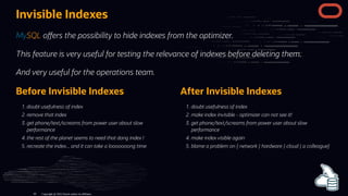 Before Invisible Indexes
. doubt usefulness of index
. remove that index
. get phone/text/screams from power user about slow
performance
. the rest of the planet seems to need that dang index !
. recreate the index... and it can take a looooooong time
After Invisible Indexes
. doubt usefulness of index
. make index invisible - optimizer can not see it!
. get phone/text/screams from power user about slow
performance
. make index visible again
. blame a problem on { network | hardware | cloud | a colleague}
Invisible Indexes
MySQL o ers the possibility to hide indexes from the optimizer.
This feature is very useful for testing the relevance of indexes before deleting them.
And very useful for the operations team.
Copyright @ 2022 Oracle and/or its affiliates.
85
 