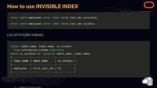 How to use INVISIBLE INDEX
alter
alter table
table employees
employees alter
alter index
index first_last_idx invisible
first_last_idx invisible;
;
alter
alter table
table employees
employees alter
alter index
index first_last_idx visible
first_last_idx visible;
;
List all invisible indexes:
select
select table_name
table_name,
, index_name
index_name,
, is_visible
is_visible
from
from information_schema
information_schema.
.statistics
statistics
where
where is_visible
is_visible=
='no'
'no' group
group by
by table_name
table_name,
, index_name
index_name;
;
+
+------------+----------------+------------+
------------+----------------+------------+
|
| TABLE_NAME
TABLE_NAME |
| INDEX_NAME
INDEX_NAME |
| IS_VISIBLE
IS_VISIBLE |
|
+
+------------+----------------+------------+
------------+----------------+------------+
|
| employees
employees |
| first_last_idx
first_last_idx |
| NO
NO |
|
+
+------------+----------------+------------+
------------+----------------+------------+
Copyright @ 2022 Oracle and/or its affiliates.
86
 