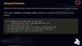 Unused Indexes
We learned that updating indexes that are not used can be expensive and increase the iops.
Using sys Schema and innodb_index_stats it's possible to identify those unused
indexes:
select
select database_name
database_name,
, table_name
table_name,
, t1
t1.
.index_name
index_name,
,
format_bytes
format_bytes(
(stat_value
stat_value *
* @
@@innodb_page_size
@innodb_page_size)
) size
size
from
from mysql
mysql.
.innodb_index_stats t1
innodb_index_stats t1
join
join sys
sys.
.schema_unused_indexes t2
schema_unused_indexes t2 on
on object_schema
object_schema=
=database_name
database_name
and
and object_name
object_name=
=table_name
table_name and
and t2
t2.
.index_name
index_name=
=t1
t1.
.index_name
index_name
where
where stat_name
stat_name=
='size'
'size' order
order by
by stat_value
stat_value desc
desc;
;
Copyright @ 2022 Oracle and/or its affiliates.
87
 