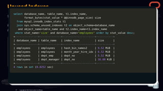 Unused Indexes
We learned that updating indexes that are not used can be expensive and increase the iops.
Using sys Schema and innodb_index_stats it's possible to identify those unused
indexes:
select
select database_name
database_name,
, table_name
table_name,
, t1
t1.
.index_name
index_name,
,
format_bytes
format_bytes(
(stat_value
stat_value *
* @
@@innodb_page_size
@innodb_page_size)
) size
size
from
from mysql
mysql.
.innodb_index_stats t1
innodb_index_stats t1
join
join sys
sys.
.schema_unused_indexes t2
schema_unused_indexes t2 on
on object_schema
object_schema=
=database_name
database_name
and
and object_name
object_name=
=table_name
table_name and
and t2
t2.
.index_name
index_name=
=t1
t1.
.index_name
index_name
where
where stat_name
stat_name=
='size'
'size' order
order by
by stat_value
stat_value desc
desc;
;
Copyright @ 2022 Oracle and/or its affiliates.
select
select database_name
database_name,
, table_name
table_name,
, t1
t1.
.index_name
index_name,
,
format_bytes
format_bytes(
(stat_value
stat_value *
* @
@@innodb_page_size
@innodb_page_size)
) size
size
from
from mysql
mysql.
.innodb_index_stats t1
innodb_index_stats t1
join
join sys
sys.
.schema_unused_indexes t2
schema_unused_indexes t2 on
on object_schema
object_schema=
=database_name
database_name
and
and object_name
object_name=
=table_name
table_name and
and t2
t2.
.index_name
index_name=
=t1
t1.
.index_name
index_name
where
where stat_name
stat_name=
='size'
'size' and
and database_name
database_name=
="employees"
"employees" order
order by
by stat_value
stat_value desc
desc;
;
+
+---------------+--------------+---------------------+-----------+
---------------+--------------+---------------------+-----------+
|
| database_name
database_name |
| table_name
table_name |
| index_name
index_name |
| size
size |
|
+
+---------------+--------------+---------------------+-----------+
---------------+--------------+---------------------+-----------+
|
| employees
employees |
| employees
employees |
| hash_bin_names2
hash_bin_names2 |
| 9.52
9.52 MiB
MiB |
|
|
| employees
employees |
| employees
employees |
| month_year_hire_idx
month_year_hire_idx |
| 6.52
6.52 MiB
MiB |
|
|
| employees
employees |
| dept_emp
dept_emp |
| dept_no
dept_no |
| 5.52
5.52 MiB
MiB |
|
|
| employees
employees |
| dept_manager
dept_manager |
| dept_no
dept_no |
| 16.00
16.00 KiB
KiB |
|
+
+---------------+--------------+---------------------+-----------+
---------------+--------------+---------------------+-----------+
4
4 rows
rows in
in set
set (
(0.0252
0.0252 sec
sec)
)
87
 