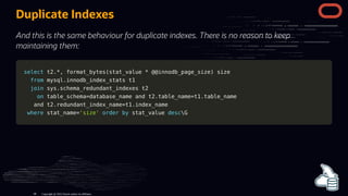 Duplicate Indexes
And this is the same behaviour for duplicate indexes. There is no reason to keep
maintaining them:
select
select t2
t2.
.*
*,
, format_bytes
format_bytes(
(stat_value
stat_value *
* @
@@innodb_page_size
@innodb_page_size)
) size
size
from
from mysql
mysql.
.innodb_index_stats t1
innodb_index_stats t1
join
join sys
sys.
.schema_redundant_indexes t2
schema_redundant_indexes t2
on
on table_schema
table_schema=
=database_name
database_name and
and t2
t2.
.table_name
table_name=
=t1
t1.
.table_name
table_name
and
and t2
t2.
.redundant_index_name
redundant_index_name=
=t1
t1.
.index_name
index_name
where
where stat_name
stat_name=
='size'
'size' order
order by
by stat_value
stat_value desc
descG
G
Copyright @ 2022 Oracle and/or its affiliates.
88
 