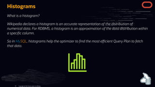 Histograms
What is a histogram?
Wikipedia declares a histogram is an accurate representation of the distribution of
numerical data. For RDBMS, a histogram is an approximation of the data distribution within
a speci c column.
So in MySQL, histograms help the optimizer to nd the most e cient Query Plan to fetch
that data.
Copyright @ 2022 Oracle and/or its affiliates.
93
 