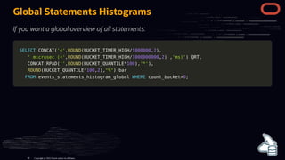 Global Statements Histograms
If you want a global overview of all statements:
SELECT
SELECT CONCAT
CONCAT(
('<'
'<',
,ROUND
ROUND(
(BUCKET_TIMER_HIGH
BUCKET_TIMER_HIGH/
/1000000
1000000,
,2
2)
),
,
' microsec (<'
' microsec (<',
,ROUND
ROUND(
(BUCKET_TIMER_HIGH
BUCKET_TIMER_HIGH/
/1000000000
1000000000,
,2
2)
) ,
,'ms)'
'ms)')
) QRT
QRT,
,
CONCAT
CONCAT(
(RPAD
RPAD(
(''
'',
,ROUND
ROUND(
(BUCKET_QUANTILE
BUCKET_QUANTILE*
*100
100)
),
,'*'
'*')
),
,
ROUND
ROUND(
(BUCKET_QUANTILE
BUCKET_QUANTILE*
*100
100,
,2
2)
),
,"%"
"%")
) bar
bar
FROM
FROM events_statements_histogram_global
events_statements_histogram_global WHERE
WHERE count_bucket
count_bucket>
>0
0;
;
Copyright @ 2022 Oracle and/or its affiliates.
96
 