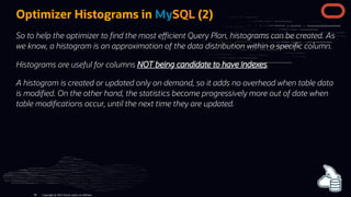 Optimizer Histograms in MySQL (2)
So to help the optimizer to nd the most e cient Query Plan, histograms can be created. As
we know, a histogram is an approximation of the data distribution within a speci c column.
Histograms are useful for columns NOT being candidate to have indexes.
A histogram is created or updated only on demand, so it adds no overhead when table data
is modi ed. On the other hand, the statistics become progressively more out of date when
table modi cations occur, until the next time they are updated.
Copyright @ 2022 Oracle and/or its affiliates.
98
 