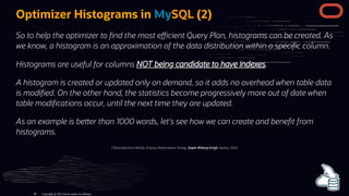 Optimizer Histograms in MySQL (2)
So to help the optimizer to nd the most e cient Query Plan, histograms can be created. As
we know, a histogram is an approximation of the data distribution within a speci c column.
Histograms are useful for columns NOT being candidate to have indexes.
A histogram is created or updated only on demand, so it adds no overhead when table data
is modi ed. On the other hand, the statistics become progressively more out of date when
table modi cations occur, until the next time they are updated.
As an example is be er than 1000 words, let's see how we can create and bene t from
histograms.
(*)Example from MySQL 8 Query Performance Tuning, Jesper Wisborg Krogh, Apress, 2020
Copyright @ 2022 Oracle and/or its affiliates.
98
 