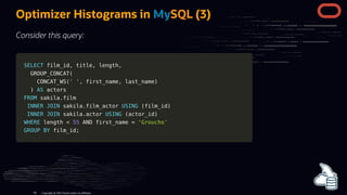 SELECT
SELECT film_id
film_id,
, title
title,
, length
length,
,
GROUP_CONCAT
GROUP_CONCAT(
(
CONCAT_WS
CONCAT_WS(
(' '
' ',
, first_name
first_name,
, last_name
last_name)
)
)
) AS
AS actors
actors
FROM
FROM sakila
sakila.
.film
film
INNER
INNER JOIN
JOIN sakila
sakila.
.film_actor
film_actor USING
USING (
(film_id
film_id)
)
INNER
INNER JOIN
JOIN sakila
sakila.
.actor
actor USING
USING (
(actor_id
actor_id)
)
WHERE
WHERE length
length <
< 55
55 AND
AND first_name
first_name =
= 'Groucho'
'Groucho'
GROUP
GROUP BY
BY film_id
film_id;
;
Optimizer Histograms in MySQL (3)
Consider this query:
Copyright @ 2022 Oracle and/or its affiliates.
99
 