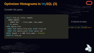 SELECT
SELECT film_id
film_id,
, title
title,
, length
length,
,
GROUP_CONCAT
GROUP_CONCAT(
(
CONCAT_WS
CONCAT_WS(
(' '
' ',
, first_name
first_name,
, last_name
last_name)
)
)
) AS
AS actors
actors
FROM
FROM sakila
sakila.
.film
film
INNER
INNER JOIN
JOIN sakila
sakila.
.film_actor
film_actor USING
USING (
(film_id
film_id)
)
INNER
INNER JOIN
JOIN sakila
sakila.
.actor
actor USING
USING (
(actor_id
actor_id)
)
WHERE
WHERE length
length <
< 55
55 AND
AND first_name
first_name =
= 'Groucho'
'Groucho'
GROUP
GROUP BY
BY film_id
film_id;
;
It returns 6 rows:
6 rows in set (0.0143 sec)
Optimizer Histograms in MySQL (3)
Consider this query:
Copyright @ 2022 Oracle and/or its affiliates.
99
 