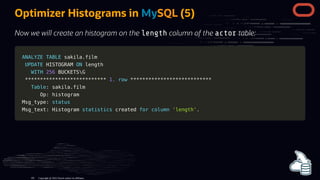Optimizer Histograms in MySQL (5)
Now we will create an histogram on the length column of the actor table:
ANALYZE
ANALYZE TABLE
TABLE sakila
sakila.
.film
film
UPDATE
UPDATE HISTOGRAM
HISTOGRAM ON
ON length
length
WITH
WITH 256
256 BUCKETSG
BUCKETSG
*
**
**
**
**
**
**
**
**
**
**
**
**
**
**
**
**
**
**
**
**
**
**
**
**
**
**
* 1.
1. row
row *
**
**
**
**
**
**
**
**
**
**
**
**
**
**
**
**
**
**
**
**
**
**
**
**
**
**
*
Table
Table: sakila
: sakila.
.film
film
Op: histogram
Op: histogram
Msg_type:
Msg_type: status
status
Msg_text: Histogram
Msg_text: Histogram statistics
statistics created
created for
for column
column 'length'
'length'.
.
Copyright @ 2022 Oracle and/or its affiliates.
101
 