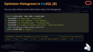 Optimizer Histograms in MySQL (8)
You can also retrieve some information about the histograms:
SELECT
SELECT SCHEMA_NAME
SCHEMA_NAME,
, TABLE_NAME
TABLE_NAME,
, COLUMN_NAME
COLUMN_NAME,
,
HISTOGRAM
HISTOGRAM-
->
>'$."data-type"'
'$."data-type"' 'data-type'
'data-type',
,
HISTOGRAM
HISTOGRAM-
->
>'$."last-updated"'
'$."last-updated"' 'last-updated'
'last-updated',
,
HISTOGRAM
HISTOGRAM-
->
>'$."histogram-type"'
'$."histogram-type"' 'histogram-type'
'histogram-type',
,
HISTOGRAM
HISTOGRAM-
->
>'$."number-of-buckets-specified"'
'$."number-of-buckets-specified"' 'specified-buckets'
'specified-buckets'
FROM
FROM information_schema
information_schema.
.column_statistics
column_statistics
WHERE
WHERE COLUMN_NAME
COLUMN_NAME =
= 'length'
'length';
;
+-------------+------------+-------------+-----------+------------------------------+----------------+-------------------+
| SCHEMA_NAME | TABLE_NAME | COLUMN_NAME | data-type | last-updated | histogram-type | specified-buckets |
+-------------+------------+-------------+-----------+------------------------------+----------------+-------------------+
| sakila | film | length | "int" | "2021-02-24 09:59:13.046631" | "singleton" | 256 |
+-------------+------------+-------------+-----------+------------------------------+----------------+-------------------+
Copyright @ 2022 Oracle and/or its affiliates.
104
 