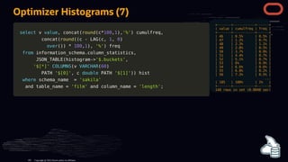 select
select v
v value
value,
, concat
concat(
(round
round(
(c
c*
*100
100,
,1
1)
),
,'%'
'%')
) cumulfreq
cumulfreq,
,
concat
concat(
(round
round(
((
(c
c -
- LAG
LAG(
(c
c,
, 1
1,
, 0
0)
)
over
over(
()
))
) *
* 100
100,
,1
1)
),
, '%'
'%')
) freq
freq
from
from information_schema
information_schema.
.column_statistics
column_statistics,
,
JSON_TABLE
JSON_TABLE(
(histogram
histogram-
->
>'$.buckets'
'$.buckets',
,
'$[*]'
'$[*]' COLUMNS
COLUMNS(
(v
v VARCHAR
VARCHAR(
(60
60)
)
PATH
PATH '$[0]'
'$[0]',
, c
c double
double PATH
PATH '$[1]'
'$[1]')
))
) hist
hist
where
where schema_name
schema_name =
= 'sakila'
'sakila'
and
and table_name
table_name =
= 'film'
'film' and
and column_name
column_name =
= 'length'
'length';
;
+-------+-----------+------+
| value | cumulfreq | freq |
+-------+-----------+------+
| 46 | 0.5% | 0.5% |
| 47 | 1.2% | 0.7% |
| 48 | 2.3% | 1.1% |
| 49 | 2.8% | 0.5% |
| 50 | 3.7% | 0.9% |
| 51 | 4.4% | 0.7% |
| 52 | 5.1% | 0.7% |
| 53 | 6% | 0.9% |
| 54 | 6.6% | 0.6% |
| 55 | 6.8% | 0.2% |
| 56 | 7.3% | 0.5% |
...
| 185 | 100% | 1% |
+-------+-----------+------+
140 rows in set (0.0040 sec)
Optimizer Histograms (7)
Copyright @ 2022 Oracle and/or its affiliates.
105
 