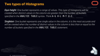 Two types of Histograms
Equi-height: One bucket represents a range of values. This type of histograms will be
created when distinct values in the column are greater than the number of buckets
speci ed in the ANALYZE TABLE syntax. Think A-G H-L M-T U-Z.
Singleton: One bucket represents one single value in the column, it is the most accurate and
will be created when the number of distinct values in the column is less than or equal to the
number of buckets speci ed in the ANALYZE TABLE statement.
Copyright @ 2022 Oracle and/or its affiliates.
106
 