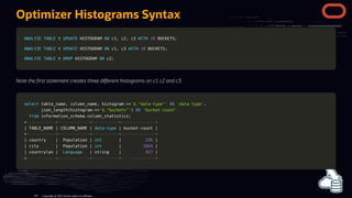 Optimizer Histograms Syntax
ANALYZE
ANALYZE TABLE
TABLE t
t UPDATE
UPDATE HISTOGRAM
HISTOGRAM ON
ON c1
c1,
, c2
c2,
, c3
c3 WITH
WITH 10
10 BUCKETS
BUCKETS;
;
ANALYZE
ANALYZE TABLE
TABLE t
t UPDATE
UPDATE HISTOGRAM
HISTOGRAM ON
ON c1
c1,
, c3
c3 WITH
WITH 10
10 BUCKETS
BUCKETS;
;
ANALYZE
ANALYZE TABLE
TABLE t
t DROP
DROP HISTOGRAM
HISTOGRAM ON
ON c2
c2;
;
Note the rst statement creates three di erent histograms on c1, c2 and c3.
select
select table_name
table_name,
, column_name
column_name,
, histogram
histogram-
->>
>>'$."data-type"'
'$."data-type"' AS
AS 'data-type'
'data-type',
,
json_length
json_length(
(histogram
histogram-
->>
>>'$."buckets"'
'$."buckets"')
) AS
AS 'bucket-count'
'bucket-count'
from
from information_schema
information_schema.
.column_statistics
column_statistics;
;
+
+------------+-------------+-----------+--------------+
------------+-------------+-----------+--------------+
|
| TABLE_NAME
TABLE_NAME |
| COLUMN_NAME
COLUMN_NAME |
| data
data-
-type
type |
| bucket
bucket-
-count
count |
|
+
+------------+-------------+-----------+--------------+
------------+-------------+-----------+--------------+
|
| country
country |
| Population
Population |
| int
int |
| 226
226 |
|
|
| city
city |
| Population
Population |
| int
int |
| 1024
1024 |
|
|
| countrylan
countrylan |
| Language
Language |
| string
string |
| 457
457 |
|
+
+------------+-------------+-----------+--------------+
------------+-------------+-----------+--------------+
Copyright @ 2022 Oracle and/or its affiliates.
107
 