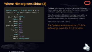 explain
explain select
select *
* from
from h1
h1 where
where x
x >
> 0
0G
G
*
**
**
**
**
**
**
**
* 1.
1. row
row *
**
**
**
**
**
**
**
**
**
**
**
**
**
**
**
**
**
**
**
**
**
*
id:
id: 1
1
select_type:
select_type: SIMPLE
SIMPLE
table
table: h1
: h1
partitions:
partitions: NULL
NULL
type
type:
: ALL
ALL
possible_keys:
possible_keys: NULL
NULL
key
key:
: NULL
NULL
key_len:
key_len: NULL
NULL
ref:
ref: NULL
NULL
rows
rows:
: 9
9
filtered:
filtered: 33.33
33.33
Extra:
Extra: Using
Using where
where
The ltered column indicates an estimated percentage of table rows
that will be ltered by the table condition. The maximum value is 100,
which means no ltering of rows occurred.
Values decreasing from 100 indicate increasing amounts of ltering.
rows shows the estimated number of rows examined and rows ×
ltered shows the number of rows the opimizer plans to retrieve.
In this example 9 rows x 33% = 3 rows
The Optimizer estimates about 1/3 of the
data will go match the 'X > 0' condition
Where Historgrams Shine (2)
Copyright @ 2022 Oracle and/or its affiliates.
109
 