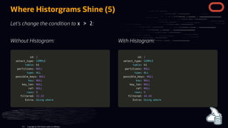 Without Histogram:
id:
id: 1
1
select_type:
select_type: SIMPLE
SIMPLE
table
table: h1
: h1
partitions:
partitions: NULL
NULL
type
type:
: ALL
ALL
possible_keys:
possible_keys: NULL
NULL
key
key:
: NULL
NULL
key_len:
key_len: NULL
NULL
ref:
ref: NULL
NULL
rows
rows:
: 9
9
filtered:
filtered: 33.33
33.33
Extra:
Extra: Using
Using where
where
With Histogram:
id:
id: 1
1
select_type:
select_type: SIMPLE
SIMPLE
table
table: h1
: h1
partitions:
partitions: NULL
NULL
type
type:
: ALL
ALL
possible_keys:
possible_keys: NULL
NULL
key
key:
: NULL
NULL
key_len:
key_len: NULL
NULL
ref:
ref: NULL
NULL
rows
rows:
: 9
9
filtered:
filtered: 44.44
44.44
Extra:
Extra: Using
Using where
where
Where Historgrams Shine (5)
Let's change the condition to x > 2:
Copyright @ 2022 Oracle and/or its affiliates.
112
 