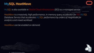 MySQL HeatWave
MySQL is also available in Oracle Cloud Infrastructure (OCI) as a managed service.
HeatWave is a massively, high performance, in-memory query accelerator for OCI MySQL
Database Service that accelerates MySQL performance by orders of magnitude for
analytics and mixed workload.
HeatWave can be enabled on demand.
Copyright @ 2022 Oracle and/or its affiliates.
115
 