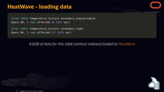 HeatWave - loading data
alter
alter table
table temperature_history secondary_engine
temperature_history secondary_engine=
=rapid
rapid;
;
Query OK
Query OK,
, 0
0 rows
rows affected
affected (
(0.0257
0.0257 sec
sec)
)
alter
alter table
table temperature_history secondary_load
temperature_history secondary_load;
;
Query OK
Query OK,
, 0
0 rows
rows affected
affected (
(17.3070
17.3070 sec
sec)
)
4.6GB of data for this table (whitout indexes) loaded to HeatWave
Copyright @ 2022 Oracle and/or its affiliates.
121
 