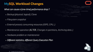 MySQL Workload Changes
What can cause a (one-time) performance drop ?
Backup (physical, logical), Clone
Filesystem snapshot
External process consuming resources (IOPS, CPU...)
Maintenance operation (ALTER, Changes in partitions, Archiving data..)
Hardware problem or maintenance
Di erent statistics, di erent Query Execution Plan
Copyright @ 2022 Oracle and/or its affiliates.
126
 