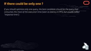 If there could be only one ?
If you should optimize only one query, the best candidate should be the query that
consumes the most of the execution time (seen as latency in PFS, but usually called
"response time").
Copyright @ 2022 Oracle and/or its affiliates.
13
 