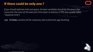 If there could be only one ?
If you should optimize only one query, the best candidate should be the query that
consumes the most of the execution time (seen as latency in PFS, but usually called
"response time").
sys Schema contains all the necessary info to nd that ugly Duckling:
Copyright @ 2022 Oracle and/or its affiliates.
13
 