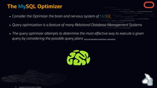 The MySQL Optimizer
Consider the Optimizer the brain and nervous system of MySQL
Query optimization is a feature of many Relational Database Management Systems
The query optimizer a empts to determine the most e ective way to execute a given
query by considering the possible query plans (h ps://en.wikipedia.org/wiki/Query_optimization)
Copyright @ 2022 Oracle and/or its affiliates.
16
 