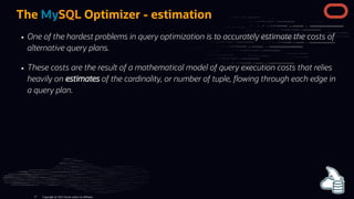The MySQL Optimizer - estimation
One of the hardest problems in query optimization is to accurately estimate the costs of
alternative query plans.
These costs are the result of a mathematical model of query execution costs that relies
heavily on estimates of the cardinality, or number of tuple, owing through each edge in
a query plan.
Copyright @ 2022 Oracle and/or its affiliates.
17
 