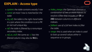 system: the table contains excatly 1 row
const: at most 1 row is matched for the
table
eq_ref: the table is the right-hand table
in a join where the condition is on a PK
or not null unique key.
ref: the table is ltered by a nonunique
secondary index.
ref_or_null: the same as ref but the
ltered column may also be NULL.
index_merge: the Optimizer chooses a
combination of two or more indexes to
resolve a lter that includes an OR or
AND between columns in di erent
indexes.
fulltext: use of a full text index to lter
the table.
range: this is used when an index is used
to look up several values either in
sequence or in groups.
EXPLAIN - Access type
Copyright @ 2022 Oracle and/or its affiliates.
23
 
