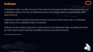 Indexes
A database index is a data structure that improves the speed of data retrieval operations on
a database table at the cost of additional writes and storage space to maintain the index
data structure.
Indexes are used to quickly locate data without having to search every row in a database
table every time a database table is accessed.
Indexes can be created using one or more columns of a database table, providing the basis
for both rapid random lookups and e cient access of ordered records.
(h ps://en.wikipedia.org/wiki/Database_index)
Copyright @ 2022 Oracle and/or its affiliates.
38
 