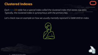 Clustered Indexes
Each InnoDB table has a special index called the clustered index that stores row data.
Typically, the clustered index is synonymous with the primary key.
Let's check now an example on how we usually mentally represent a table and an index.
Copyright @ 2022 Oracle and/or its affiliates.
41
 