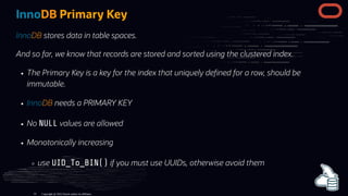 InnoDB Primary Key
InnoDB stores data in table spaces.
And so far, we know that records are stored and sorted using the clustered index.
The Primary Key is a key for the index that uniquely de ned for a row, should be
immutable.
InnoDB needs a PRIMARY KEY
No NULL values are allowed
Monotonically increasing
use UID_To_BIN() if you must use UUIDs, otherwise avoid them
Copyright @ 2022 Oracle and/or its affiliates.
55
 