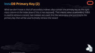 InnoDB Primary Key (2)
What we don't know is that all secondary indexes also contain the primary key as the right-
most column in the index (even if this is not exposed). That means when a secondary index
is used to retrieve a record, two indexes are used: rst the secondary one pointing to the
primary key that will be used to nally retrieve the record.
Copyright @ 2022 Oracle and/or its affiliates.
56
 