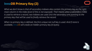 InnoDB Primary Key (2)
What we don't know is that all secondary indexes also contain the primary key as the right-
most column in the index (even if this is not exposed). That means when a secondary index
is used to retrieve a record, two indexes are used: rst the secondary one pointing to the
primary key that will be used to nally retrieve the record.
When no primary key is de ned, the rst unique not null key is used. And if none is
available, InnoDB will create an hidden primary key (6 bytes).
Copyright @ 2022 Oracle and/or its affiliates.
56
 