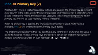 InnoDB Primary Key (2)
What we don't know is that all secondary indexes also contain the primary key as the right-
most column in the index (even if this is not exposed). That means when a secondary index
is used to retrieve a record, two indexes are used: rst the secondary one pointing to the
primary key that will be used to nally retrieve the record.
When no primary key is de ned, the rst unique not null key is used. And if none is
available, InnoDB will create an hidden primary key (6 bytes).
The problem with such key is that you don’t have any control on it and worse, this value is
global to all tables without primary keys and can be a contention problem if you perform
multiple simultaneous writes on such tables (dict_sys->mutex).
Copyright @ 2022 Oracle and/or its affiliates.
56
 