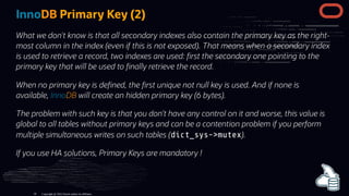InnoDB Primary Key (2)
What we don't know is that all secondary indexes also contain the primary key as the right-
most column in the index (even if this is not exposed). That means when a secondary index
is used to retrieve a record, two indexes are used: rst the secondary one pointing to the
primary key that will be used to nally retrieve the record.
When no primary key is de ned, the rst unique not null key is used. And if none is
available, InnoDB will create an hidden primary key (6 bytes).
The problem with such key is that you don’t have any control on it and worse, this value is
global to all tables without primary keys and can be a contention problem if you perform
multiple simultaneous writes on such tables (dict_sys->mutex).
If you use HA solutions, Primary Keys are mandatory !
Copyright @ 2022 Oracle and/or its affiliates.
56
 