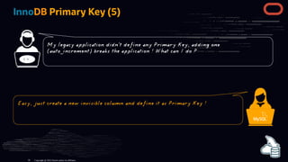 InnoDB Primary Key (5)
< >
Copyright @ 2022 Oracle and/or its affiliates.
My legacy application didn't define any Primary Key, adding one
(auto_increment) breaks the application ! What can I do ?
Easy, just create a new invisible column and define it as Primary Key !
59
 