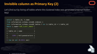 Invisible column as Primary Key (2)
Let's nd out by listing all tables where the clustered index was generated (internal hidden
key):
select
select i
i.
.table_id
table_id,
, t
t.
.name
name
from
from information_schema
information_schema.
.innodb_indexes i
innodb_indexes i
join
join information_schema
information_schema.
.innodb_tables t
innodb_tables t on
on (
(i
i.
.table_id
table_id =
= t
t.
.table_id
table_id)
)
where
where i
i.
.name
name=
='GEN_CLUST_INDEX'
'GEN_CLUST_INDEX';
;
+
+----------+------------------+
----------+------------------+
|
| table_id
table_id |
| name
name |
|
+
+----------+------------------+
----------+------------------+
|
| 1293
1293 |
| hollywood
hollywood/
/actors
actors |
|
+
+----------+------------------+
----------+------------------+
1
1 row
row in
in set
set (
(0.0211
0.0211 sec
sec)
)
Copyright @ 2022 Oracle and/or its affiliates.
61
 