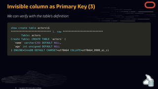 Invisible column as Primary Key (3)
We can verify with the table's de nition:
show
show create
create table
table actorsG
actorsG
*
**
**
**
**
**
**
**
**
**
**
**
**
**
**
**
**
**
**
**
**
**
**
**
**
**
**
* 1.
1. row
row *
**
**
**
**
**
**
**
**
**
**
**
**
**
**
**
**
**
**
**
**
**
**
**
**
**
**
*
Table
Table: actors
: actors
Create
Create Table
Table:
: CREATE
CREATE TABLE
TABLE `
`actors
actors`
` (
(
`
`name
name`
` varchar
varchar(
(20
20)
) DEFAULT
DEFAULT NULL
NULL,
,
`
`age
age`
` int
int unsigned
unsigned DEFAULT
DEFAULT NULL
NULL
)
) ENGINE
ENGINE=
=InnoDB
InnoDB DEFAULT
DEFAULT CHARSET
CHARSET=
=utf8mb4
utf8mb4 COLLATE
COLLATE=
=utf8mb4_0900_ai_ci
utf8mb4_0900_ai_ci
Copyright @ 2022 Oracle and/or its affiliates.
62
 