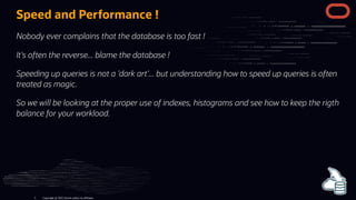 Speed and Performance !
Nobody ever complains that the database is too fast !
It's often the reverse... blame the database !
Speeding up queries is not a 'dark art'... but understanding how to speed up queries is often
treated as magic.
So we will be looking at the proper use of indexes, histograms and see how to keep the rigth
balance for your workload.
Copyright @ 2022 Oracle and/or its affiliates.
5
 