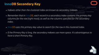 InnoDB Secondary Key
Indexes other than the clustered index are known as secondary indexes.
Remember that in InnoDB, each record in a secondary index contains the primary key
columns for the row (right most), as well as the columns speci ed for the secondary
index.
InnoDB uses this primary key value to search for the row in the clustered index.
If the Primary Key is long, the secondary indexes use more space. It's advantageous to
have a short Primary Key.
Copyright @ 2022 Oracle and/or its affiliates.
66
 