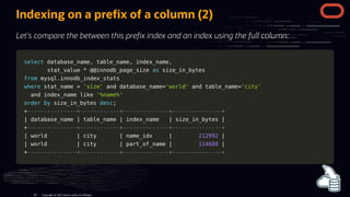 Indexing on a pre x of a column (2)
Let's compare the between this pre x index and an index using the full column:
select
select database_name
database_name,
, table_name
table_name,
, index_name
index_name,
,
stat_value
stat_value *
* @
@@innodb_page_size
@innodb_page_size as
as size_in_bytes
size_in_bytes
from
from mysql
mysql.
.innodb_index_stats
innodb_index_stats
where
where stat_name
stat_name =
= 'size'
'size' and
and database_name
database_name=
='world'
'world' and
and table_name
table_name=
='city'
'city'
and
and index_name
index_name like
like '%name%'
'%name%'
order
order by
by size_in_bytes
size_in_bytes desc
desc;
;
+
+---------------+------------+--------------+---------------+
---------------+------------+--------------+---------------+
|
| database_name
database_name |
| table_name
table_name |
| index_name
index_name |
| size_in_bytes
size_in_bytes |
|
+
+---------------+------------+--------------+---------------+
---------------+------------+--------------+---------------+
|
| world
world |
| city
city |
| name_idx
name_idx |
| 212992
212992 |
|
|
| world
world |
| city
city |
| part_of_name
part_of_name |
| 114688
114688 |
|
+
+---------------+------------+--------------+---------------+
---------------+------------+--------------+---------------+
Copyright @ 2022 Oracle and/or its affiliates.
68
 