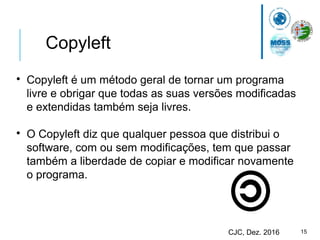 15CJC, Dez. 2016
Copyleft

Copyleft é um método geral de tornar um programa
livre e obrigar que todas as suas versões modificadas
e extendidas também seja livres.

O Copyleft diz que qualquer pessoa que distribui o
software, com ou sem modificações, tem que passar
também a liberdade de copiar e modificar novamente
o programa.
 