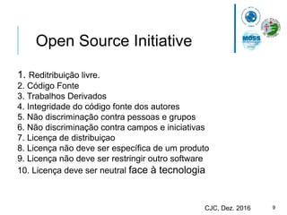 9CJC, Dez. 2016
Open Source Initiative
1. Reditribuição livre.
2. Código Fonte
3. Trabalhos Derivados
4. Integridade do código fonte dos autores
5. Não discriminação contra pessoas e grupos
6. Não discriminação contra campos e iniciativas
7. Licença de distribuiçao
8. Licença não deve ser específica de um produto
9. Licença não deve ser restringir outro software
10. Licença deve ser neutral face à tecnologia
 