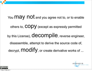 You     may not and you agree not to, or to enable
                 others to,   copy (except as expressly permitted
            by this License),     decompile, reverse engineer,
                 disassemble, attempt to derive the source code of,

              decrypt,   modify, or create derivative works of ...


Friday 13 May 2011
 