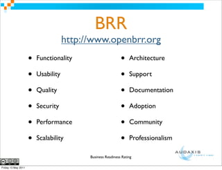 BRR
                                     http://www.openbrr.org
                     •   Functionality                       •    Architecture

                     •   Usability                           •    Support

                     •   Quality                             •    Documentation

                     •   Security                            •    Adoption

                     •   Performance                         •    Community

                     •   Scalability                         •    Professionalism

                                           Business Readiness Rating

Friday 13 May 2011
 