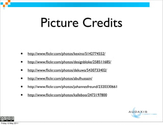 Picture Credits

                     •   http://www.ﬂickr.com/photos/kexino/5142774552/

                     •   http://www.ﬂickr.com/photos/designbloke/258511685/

                     •   http://www.ﬂickr.com/photos/dekuwa/5430733402/

                     •   http://www.ﬂickr.com/photos/abulhussain/

                     •   http://www.ﬂickr.com/photos/johannesfreund/2320330661

                     •   http://www.ﬂickr.com/photos/kalleboo/2473197800




Friday 13 May 2011
 