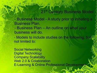 21st Century Business Model
- Business Model - A study prior to initiating a
Business Plan.
- Business Plan – An outline on what your
business will do.
- Models to include studies on the following, but
not limited to:

Social Networking
Digital Technology
Company Scalability
Web 2.0 & Colaboration
E-Learning & Online Professional Development
 