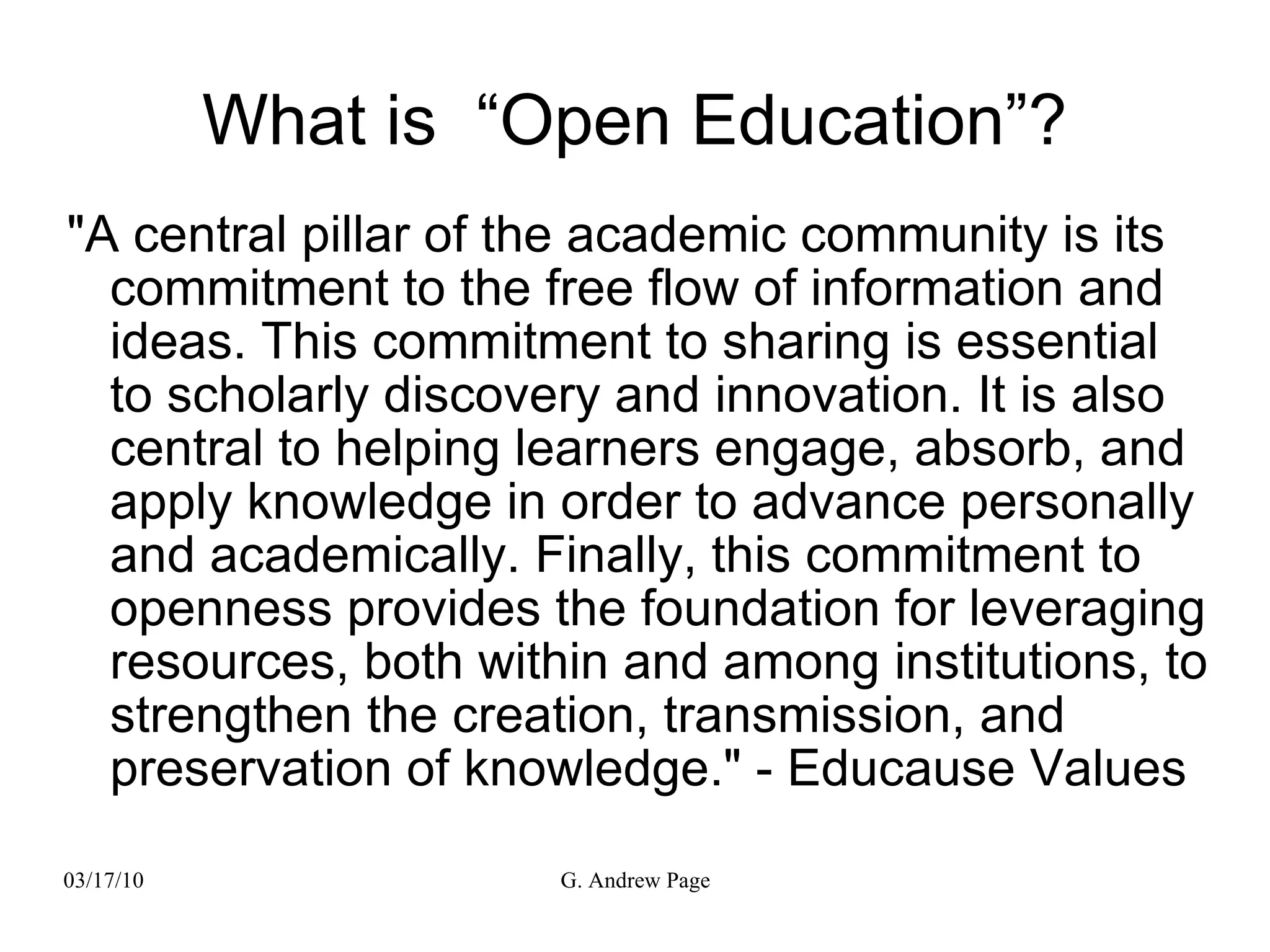 What is  “Open Education”? &quot;A central pillar of the academic community is its commitment to the free flow of information and ideas. This commitment to sharing is essential to scholarly discovery and innovation. It is also central to helping learners engage, absorb, and apply knowledge in order to advance personally and academically. Finally, this commitment to openness provides the foundation for leveraging resources, both within and among institutions, to strengthen the creation, transmission, and preservation of knowledge.&quot; - Educause Values 