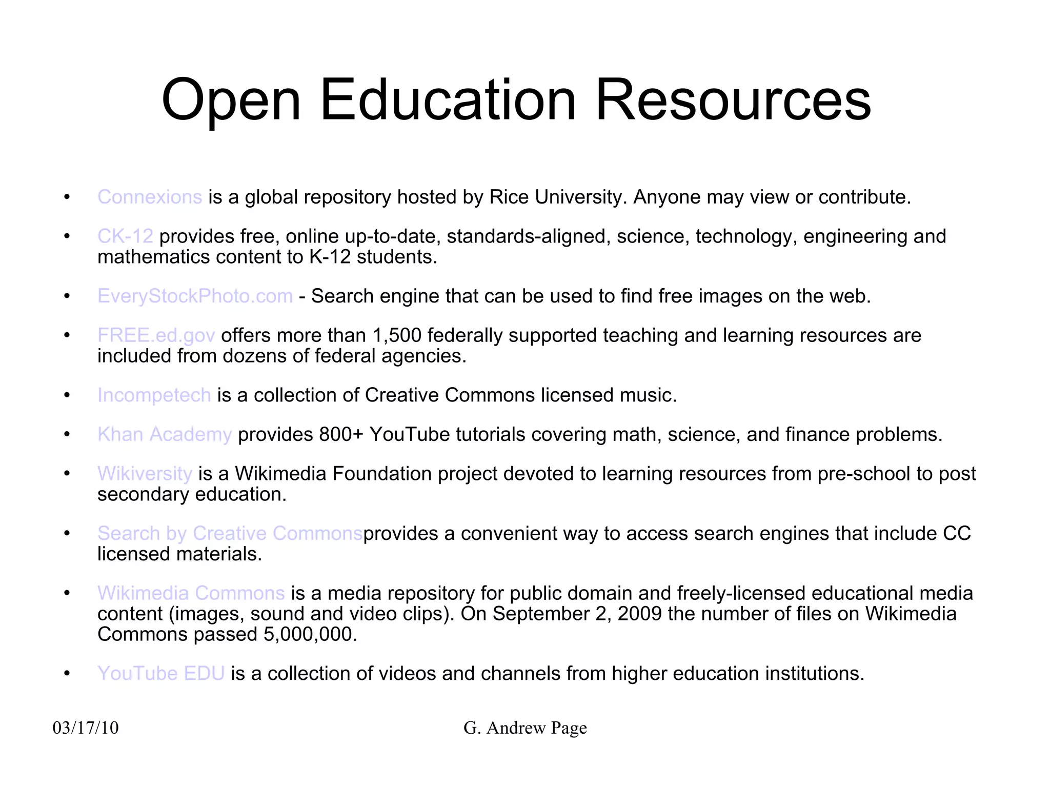 Open Education Resources  Connexions  is a global repository hosted by Rice University. Anyone may view or contribute. CK-12  provides free, online up-to-date, standards-aligned, science, technology, engineering and mathematics content to K-12 students. EveryStockPhoto.com  - Search engine that can be used to find free images on the web. FREE.ed.gov  offers more than 1,500 federally supported teaching and learning resources are included from dozens of federal agencies. Incompetech  is a collection of Creative Commons licensed music. Khan Academy  provides 800+ YouTube tutorials covering math, science, and finance problems. Wikiversity  is a Wikimedia Foundation project devoted to learning resources from pre-school to post secondary education. Search by Creative Commons provides a convenient way to access search engines that include CC licensed materials. Wikimedia Commons  is a media repository for public domain and freely-licensed educational media content (images, sound and video clips). On September 2, 2009 the number of files on Wikimedia Commons passed 5,000,000. YouTube EDU  is a collection of videos and channels from higher education institutions. 
