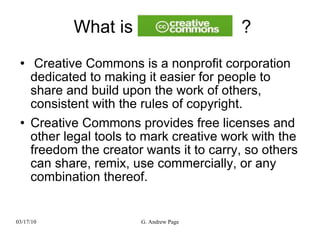 What is  ? Creative Commons is a nonprofit corporation dedicated to making it easier for people to share and build upon the work of others, consistent with the rules of copyright. Creative Commons provides free licenses and other legal tools to mark creative work with the freedom the creator wants it to carry, so others can share, remix, use commercially, or any combination thereof. 