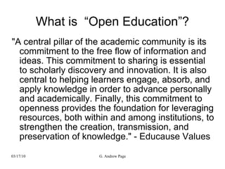 What is  “Open Education”? &quot;A central pillar of the academic community is its commitment to the free flow of information and ideas. This commitment to sharing is essential to scholarly discovery and innovation. It is also central to helping learners engage, absorb, and apply knowledge in order to advance personally and academically. Finally, this commitment to openness provides the foundation for leveraging resources, both within and among institutions, to strengthen the creation, transmission, and preservation of knowledge.&quot; - Educause Values 